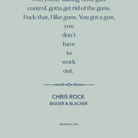 A quote by Chris Rock about gun control: “Everybody talking 'bout gun control, gotta get rid of the guns. Fuck that, I…”