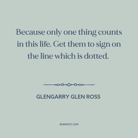 A quote from Glengarry Glen Ross about what really matters: “Because only one thing counts in this life. Get them to sign…”