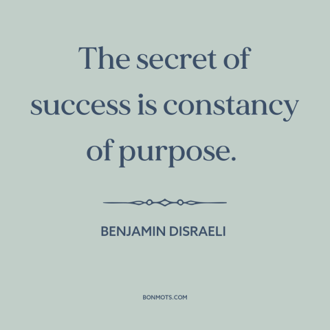 A quote by Benjamin Disraeli about success: “The secret of success is constancy of purpose.”