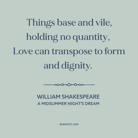 A quote by William Shakespeare about power of love: “Things base and vile, holding no quantity, Love can transpose to form…”