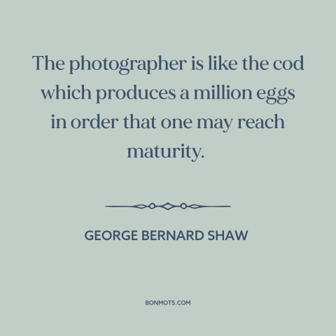 A quote by George Bernard Shaw about photography: “The photographer is like the cod which produces a million eggs in order…”