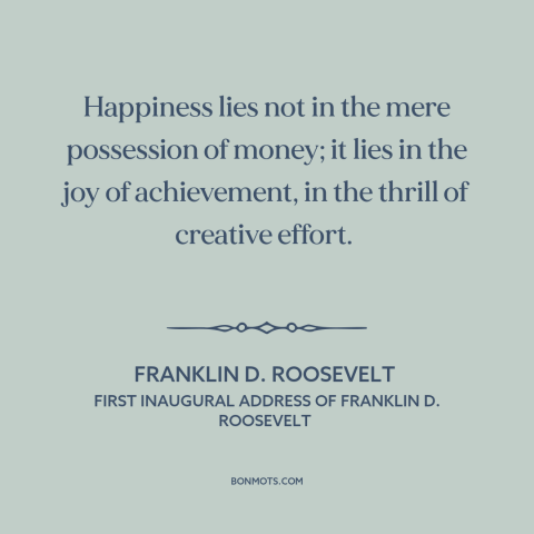 A quote by Franklin D. Roosevelt about happiness: “Happiness lies not in the mere possession of money; it lies in the joy…”