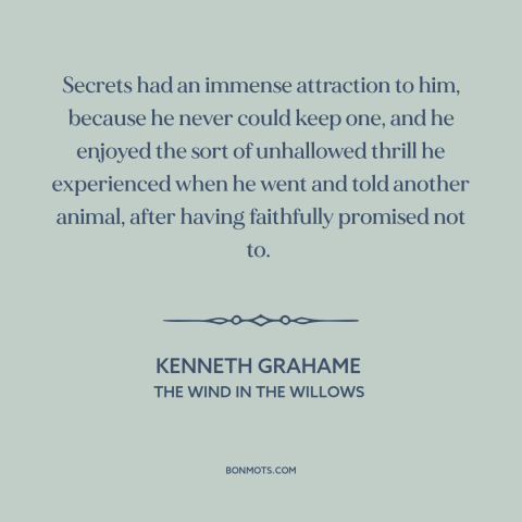 A quote by Kenneth Grahame about secrets: “Secrets had an immense attraction to him, because he never could keep one, and…”