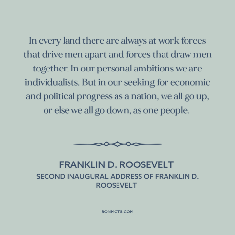 A quote by Franklin D. Roosevelt about individualism: “In every land there are always at work forces that drive men apart…”