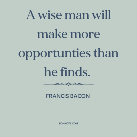 A quote by Francis Bacon about opportunities: “A wise man will make more opportunties than he finds.”