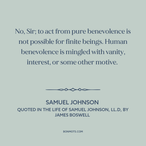 A quote by Samuel Johnson about altruism: “No, Sir; to act from pure benevolence is not possible for finite beings. Human…”