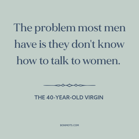 A quote from The 40-Year-Old Virgin about pursuing women: “The problem most men have is they don't know how to talk to…”