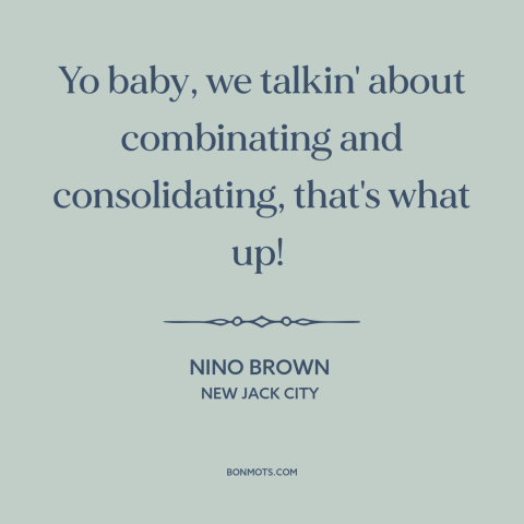 A quote from New Jack City about mergers and acquisitions: “Yo baby, we talkin' about combinating and consolidating, that's…”