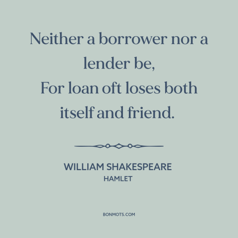 A quote by William Shakespeare about money and friendship: “Neither a borrower nor a lender be, For loan oft loses both…”