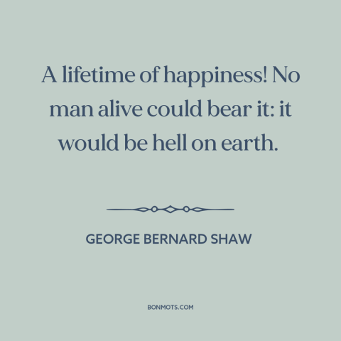 A quote by George Bernard Shaw about happiness: “A lifetime of happiness! No man alive could bear it: it would be hell…”