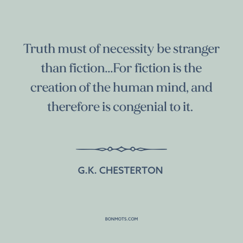 A quote by G.K. Chesterton about nature of truth: “Truth must of necessity be stranger than fiction...For fiction is the…”