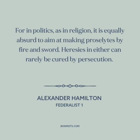 A quote by Alexander Hamilton about persuasion: “For in politics, as in religion, it is equally absurd to aim at making…”