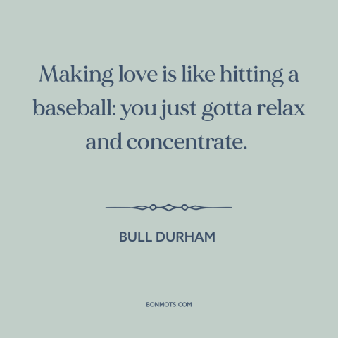 A quote from Bull Durham about sex: “Making love is like hitting a baseball: you just gotta relax and concentrate.”