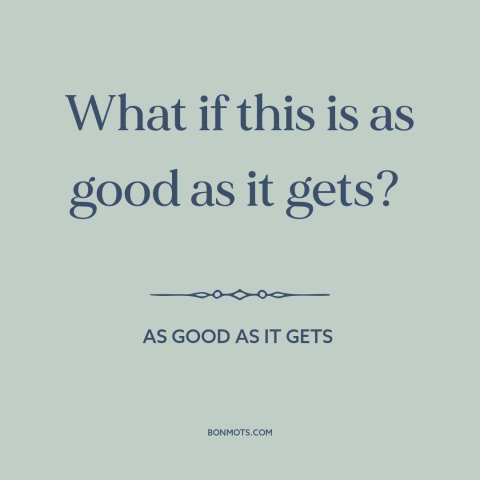 A quote from As Good As It Gets about the human condition: “What if this is as good as it gets?”