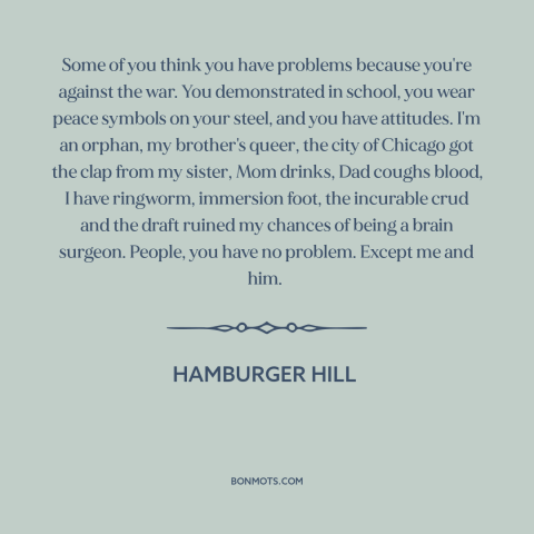 A quote from Hamburger Hill about vietnam war: “Some of you think you have problems because you're against the…”