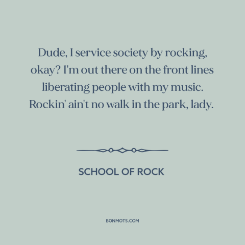 A quote from School of Rock about rock music: “Dude, I service society by rocking, okay? I'm out there on the front lines…”