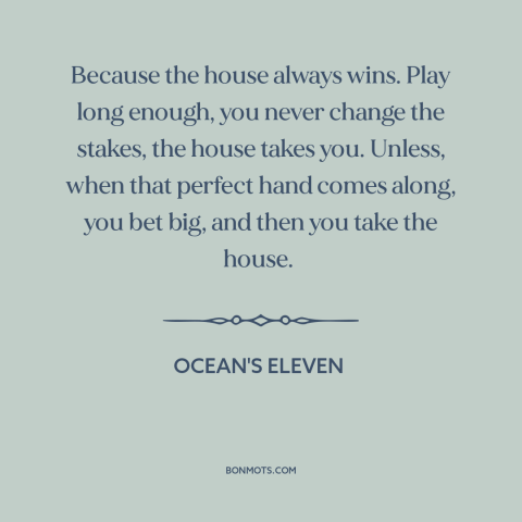 A quote from Ocean's Eleven about gambling: “Because the house always wins. Play long enough, you never change the stakes…”