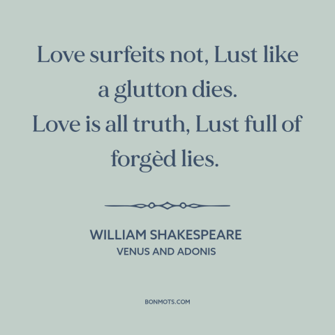 A quote by William Shakespeare about love and lust: “Love surfeits not, Lust like a glutton dies. Love is all truth, Lust…”