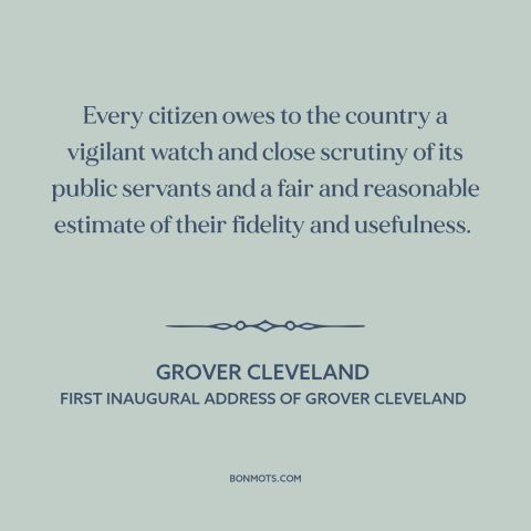 A quote by Grover Cleveland about civic duty: “Every citizen owes to the country a vigilant watch and close scrutiny of its…”