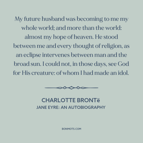 A quote by Charlotte Brontë about being in love: “My future husband was becoming to me my whole world; and more than the…”