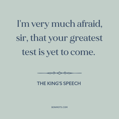 A quote from The King's Speech about world war ii: “I'm very much afraid, sir, that your greatest test is yet to come.”