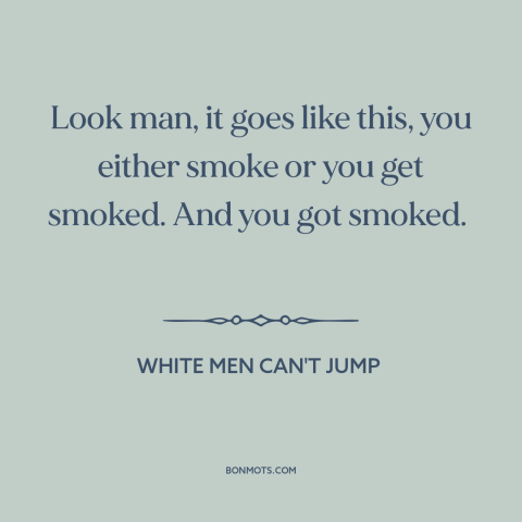 A quote from White Men Can't Jump about dog eat dog world: “Look man, it goes like this, you either smoke or you get…”