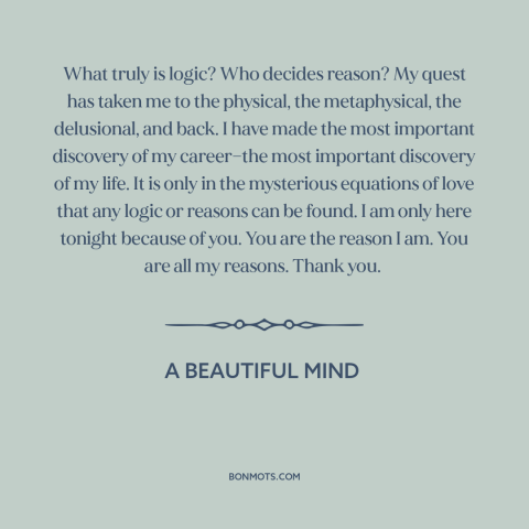 A quote from A Beautiful Mind about love and reason: “What truly is logic? Who decides reason? My quest has taken me to the…”