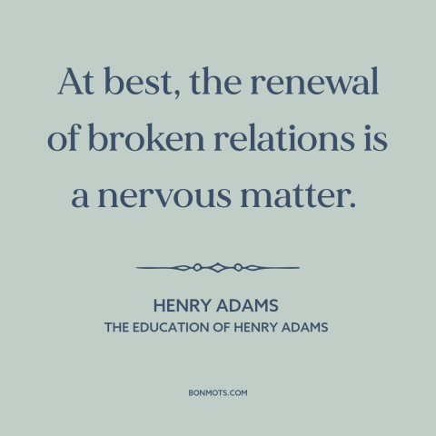 A quote by Henry Brooks Adams about reconciliation: “At best, the renewal of broken relations is a nervous matter.”