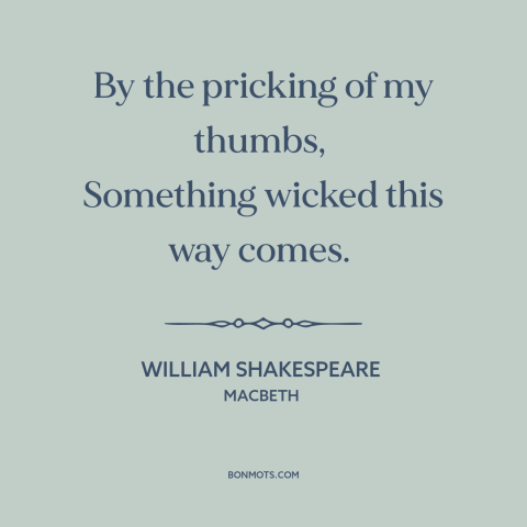 A quote by William Shakespeare about foreboding: “By the pricking of my thumbs, Something wicked this way comes.”