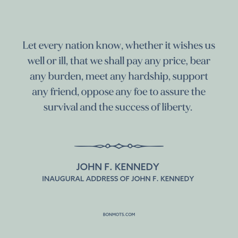 A quote by John F. Kennedy about American resolve: “Let every nation know, whether it wishes us well or ill, that we shall…”