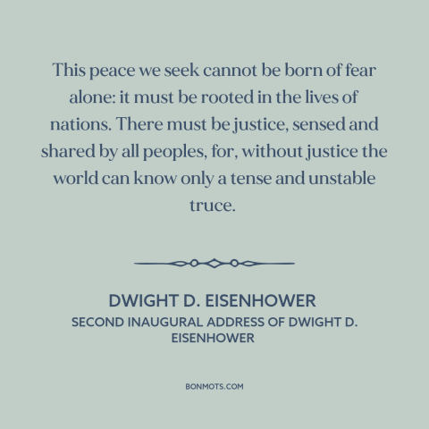 A quote by Dwight D. Eisenhower about peace: “This peace we seek cannot be born of fear alone: it must be rooted…”