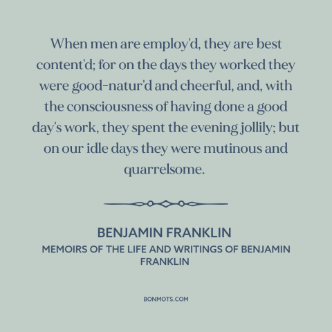 A quote by Benjamin Franklin about work: “When men are employ'd, they are best content'd; for on the days they worked…”