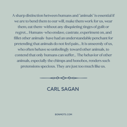 A quote by Carl Sagan about animal cruelty: “A sharp distinction between humans and "animals" is essential if we are to…”