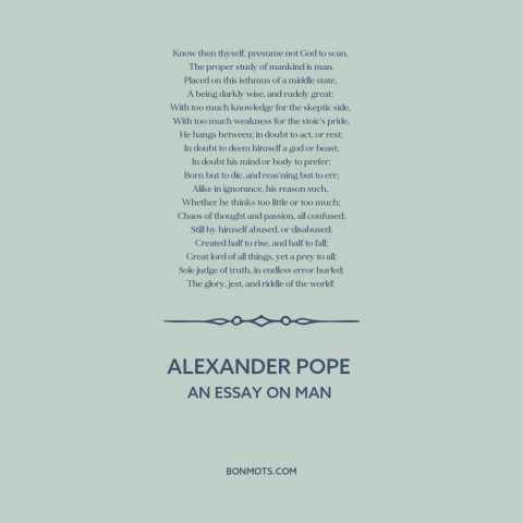 A quote by Alexander Pope about nature of man: “Know then thyself, presume not God to scan, The proper study of mankind…”