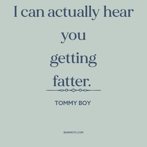 A quote from Tommy Boy about gaining weight: “I can actually hear you getting fatter.”