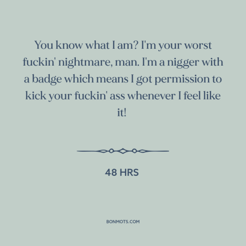A quote from 48 Hrs about police: “You know what I am? I'm your worst fuckin' nightmare, man. I'm a nigger with…”