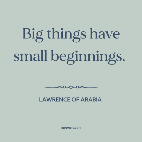 A quote from Lawrence of Arabia about starting small: “Big things have small beginnings.”