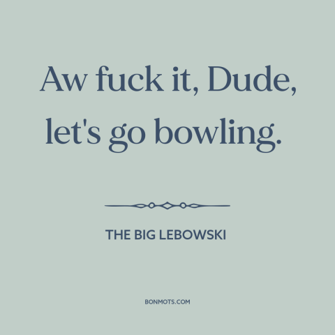 A quote from The Big Lebowski about who cares: “Aw fuck it, Dude, let's go bowling.”