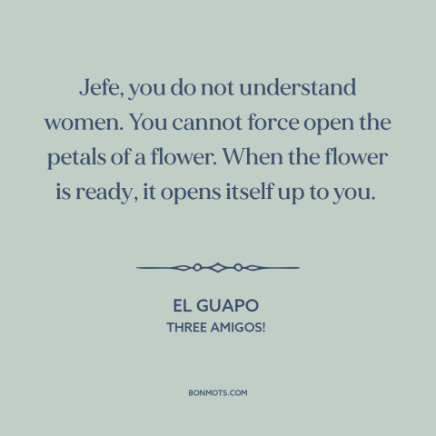 A quote from Three Amigos! about nature of women: “Jefe, you do not understand women. You cannot force open the petals of a…”