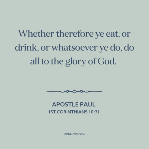 A quote by Apostle Paul about living for god: “Whether therefore ye eat, or drink, or whatsoever ye do, do all to the…”