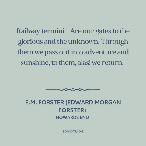 A quote by E.M. Forster about trains: “Railway termini... Are our gates to the glorious and the unknown. Through them we…”