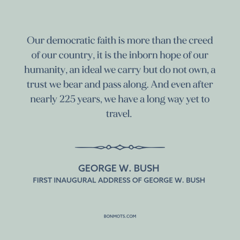 A quote by George W. Bush about democracy: “Our democratic faith is more than the creed of our country, it is the…”