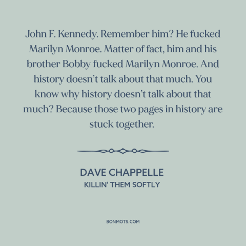 A quote by Dave Chappelle about history: “John F. Kennedy. Remember him? He fucked Marilyn Monroe. Matter of fact, him and…”