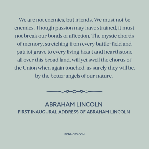 A quote by Abraham Lincoln about political division: “We are not enemies, but friends. We must not be enemies. Though…”