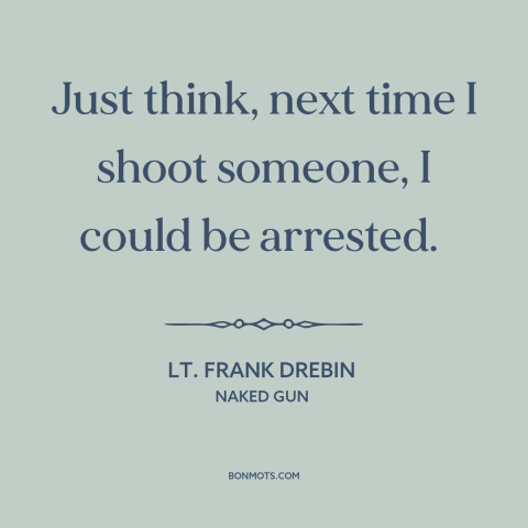 A quote from Naked Gun about shooting people: “Just think, next time I shoot someone, I could be arrested.”