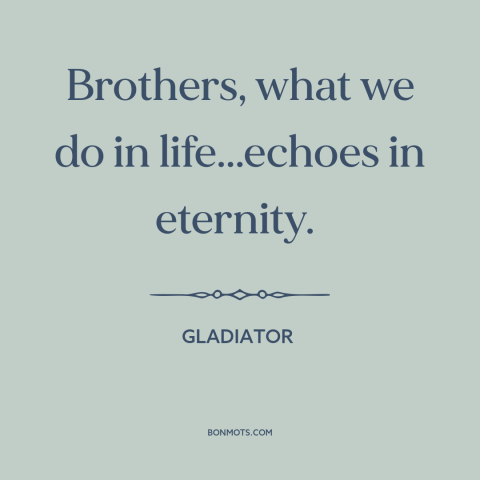 A quote from Gladiator about legacy: “Brothers, what we do in life...echoes in eternity.”