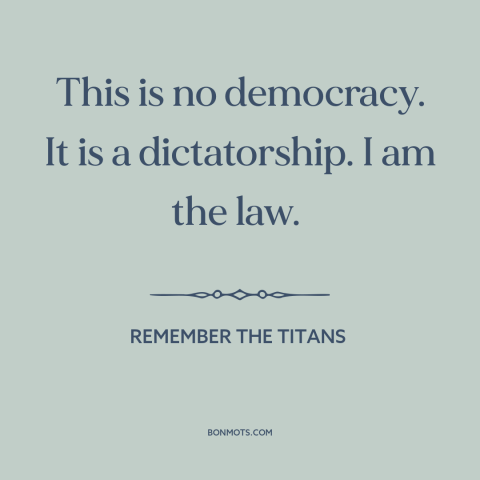 A quote from Remember the Titans about authoritarianism: “This is no democracy. It is a dictatorship. I am the law.”