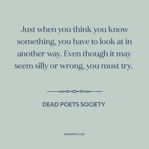 A quote from Dead Poets Society about different perspectives: “Just when you think you know something, you have to…”