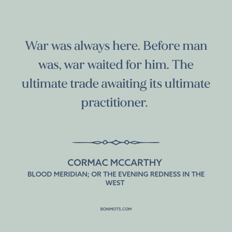 A quote by Cormac McCarthy about man and war: “War was always here. Before man was, war waited for him. The ultimate trade…”