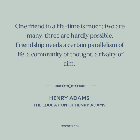 A quote by Henry Brooks Adams about friendship: “One friend in a life-time is much; two are many; three are hardly…”